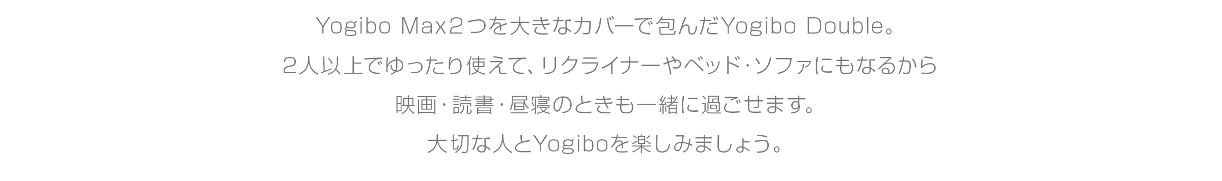Yogibo Max2つを 大きなカバーで包んだYogibo Double。 2人以上でゆったり使えて、リクライナーや ベッド・ソファにもなるから 映画・読書・昼寝のときも一緒に過ごせます。 大切な人とYogiboを楽しみましょう。