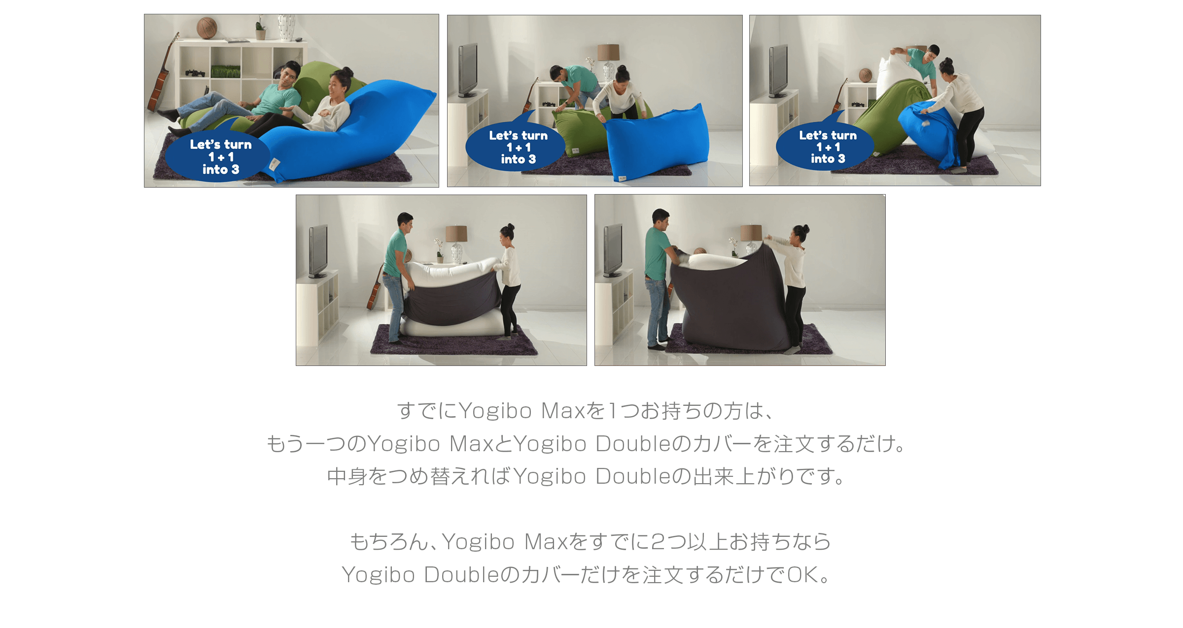 すでにYogibo Maxを1つお持ちの方は、 もう一つのYogibo Maxと Yogibo Doubleのカバーを注文するだけ。 中身をつめ替えればYogibo Doubleの 出来上がりです。 もちろん、Yogibo Maxを すでに2つ以上お持ちなら Yogibo Doubleのカバーだけを 注文するだけでOK。
