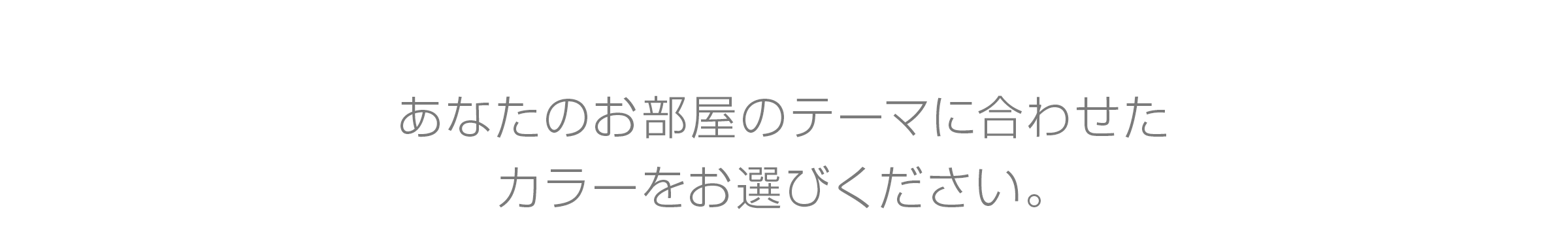 あなたのお部屋のテーマに合わせた カラーをお選びください。